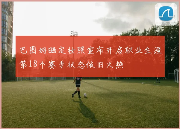 巴图姆晒定妆照宣布开启职业生涯第18个赛季状态依旧火热