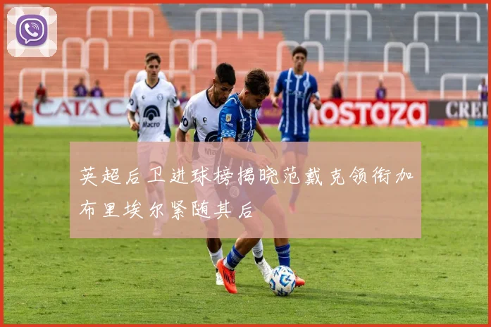 英超后卫进球榜揭晓范戴克领衔加布里埃尔紧随其后