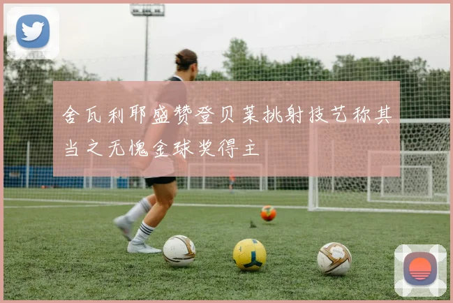 舍瓦利耶盛赞登贝莱挑射技艺称其当之无愧金球奖得主