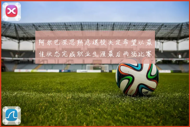 阿尔巴深思熟虑退役决定希望以最佳状态完成职业生涯最后两场比赛