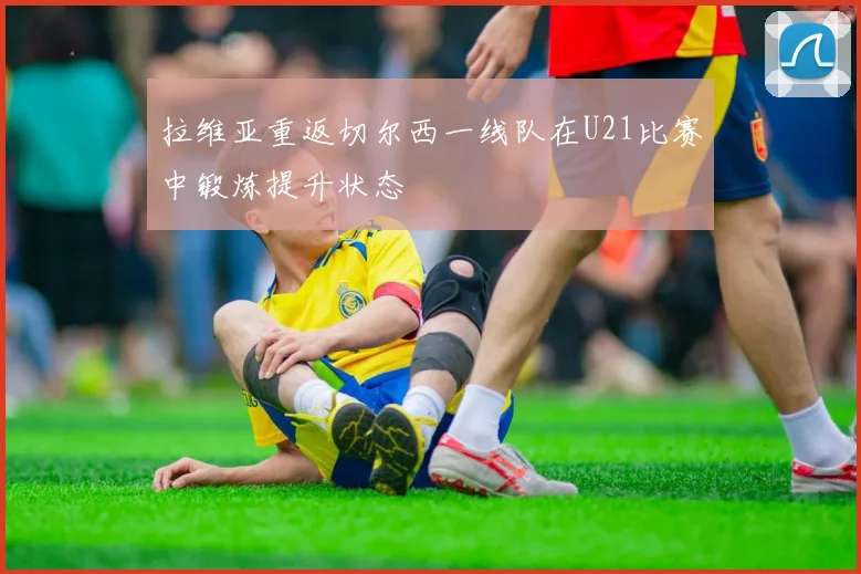 拉维亚重返切尔西一线队在U21比赛中锻炼提升状态