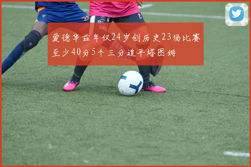 爱德华兹年仅24岁创历史23场比赛至少40分5个三分追平塔图姆