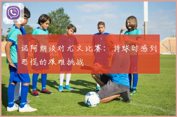诺阿朗谈对尤文比赛：持球时感到恐慌的艰难挑战