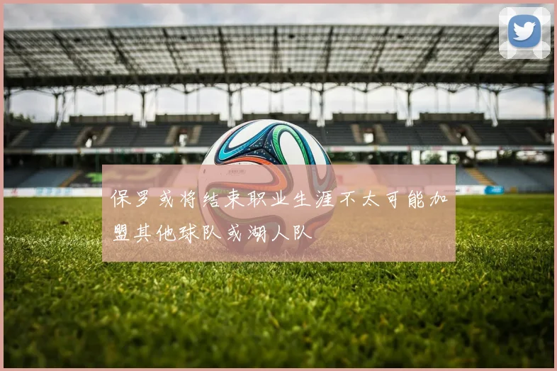 保罗或将结束职业生涯不太可能加盟其他球队或湖人队