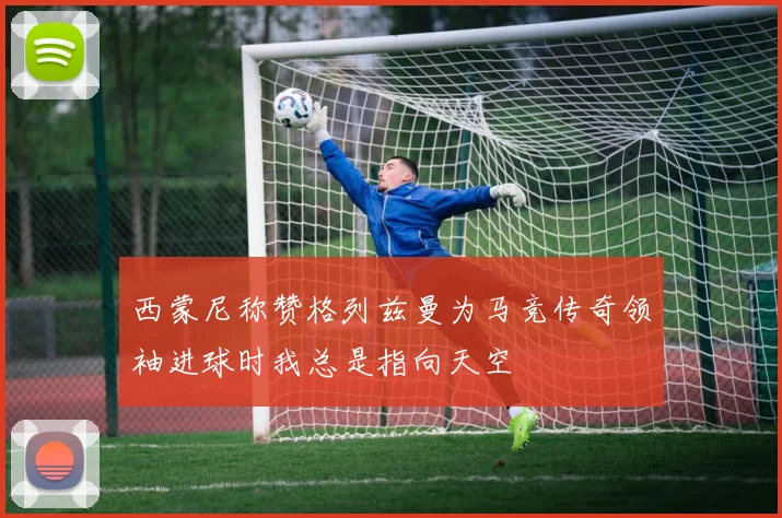 西蒙尼称赞格列兹曼为马竞传奇领袖进球时我总是指向天空
