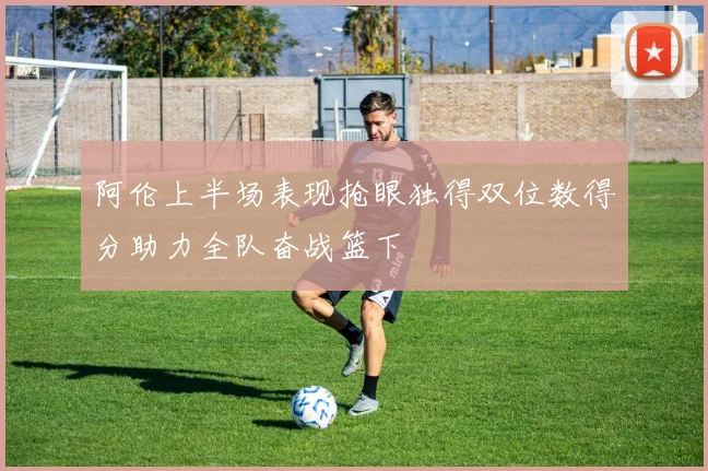 阿伦上半场表现抢眼独得双位数得分助力全队奋战篮下