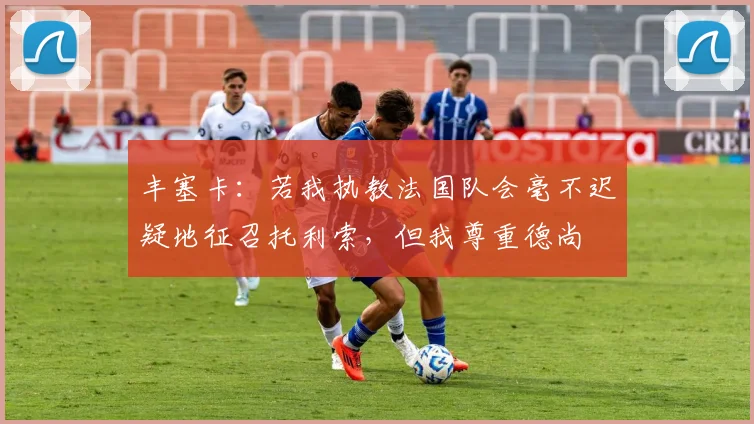 丰塞卡：若我执教法国队会毫不迟疑地征召托利索，但我尊重德尚