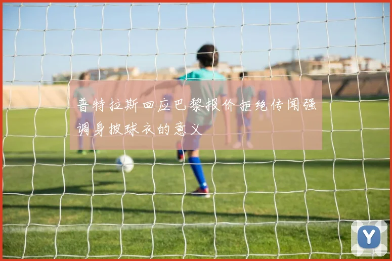 普特拉斯回应巴黎报价拒绝传闻强调身披球衣的意义