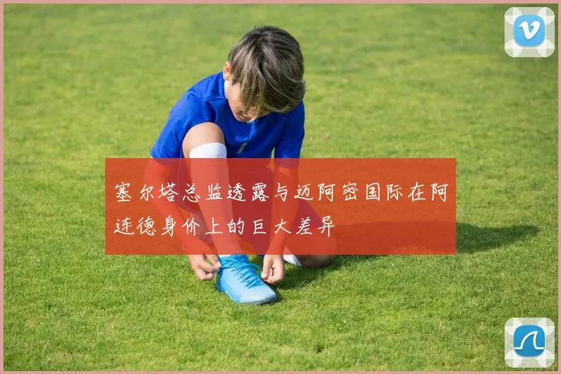 塞尔塔总监透露与迈阿密国际在阿连德身价上的巨大差异