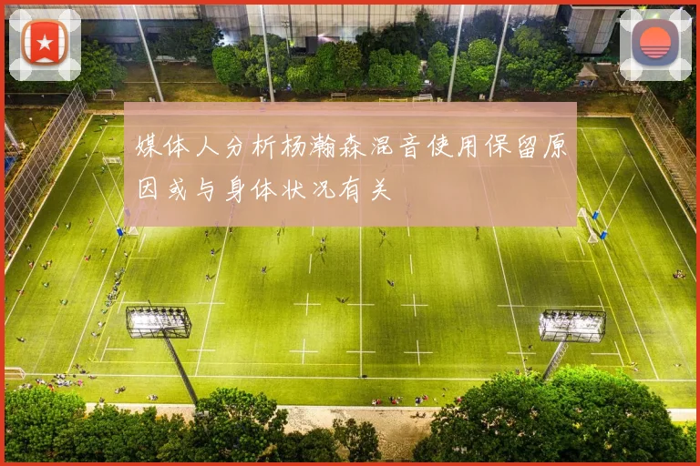 媒体人分析杨瀚森混音使用保留原因或与身体状况有关