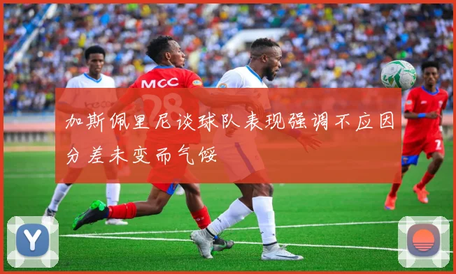 加斯佩里尼谈球队表现强调不应因分差未变而气馁