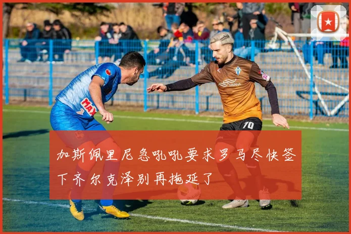加斯佩里尼急吼吼要求罗马尽快签下齐尔克泽别再拖延了