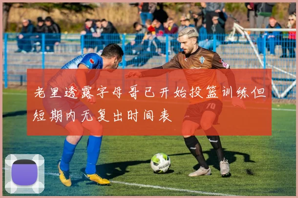 老里透露字母哥已开始投篮训练但短期内无复出时间表