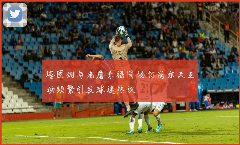 塔图姆与老詹乐福同场打高尔夫互动频繁引发球迷热议
