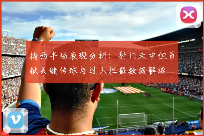 梅西半场表现分析：射门未中但贡献关键传球与过人拦截数据解读