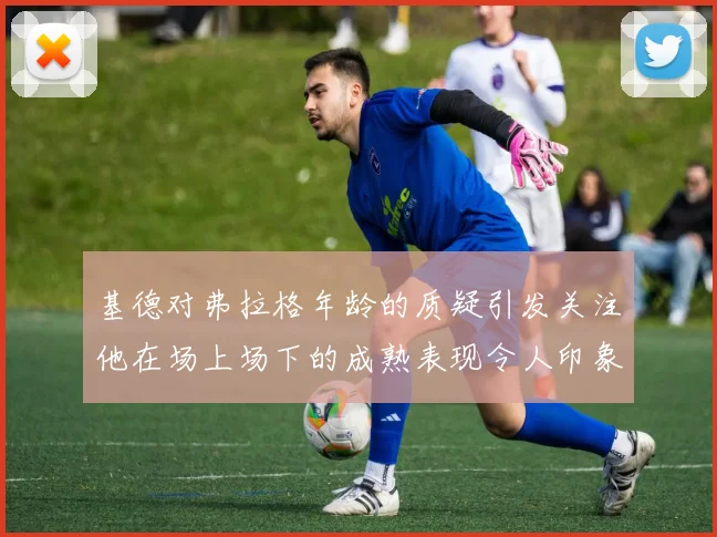 基德对弗拉格年龄的质疑引发关注他在场上场下的成熟表现令人印象深刻