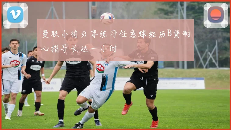 曼联小将分享练习任意球经历B费耐心指导长达一小时