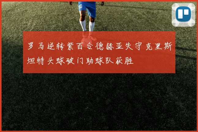 罗马逆转紫百合德赫亚失守克里斯坦特头球破门助球队获胜