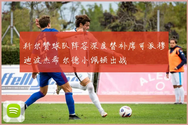 科尔赞球队阵容深度替补席可派穆迪波杰希尔德小佩顿出战