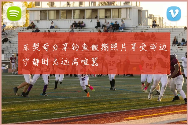 东契奇分享钓鱼假期照片享受海边宁静时光远离喧嚣