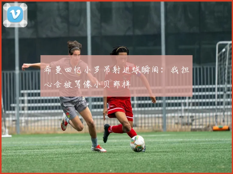 希曼回忆小罗吊射进球瞬间：我担心会被骂像小贝那样
