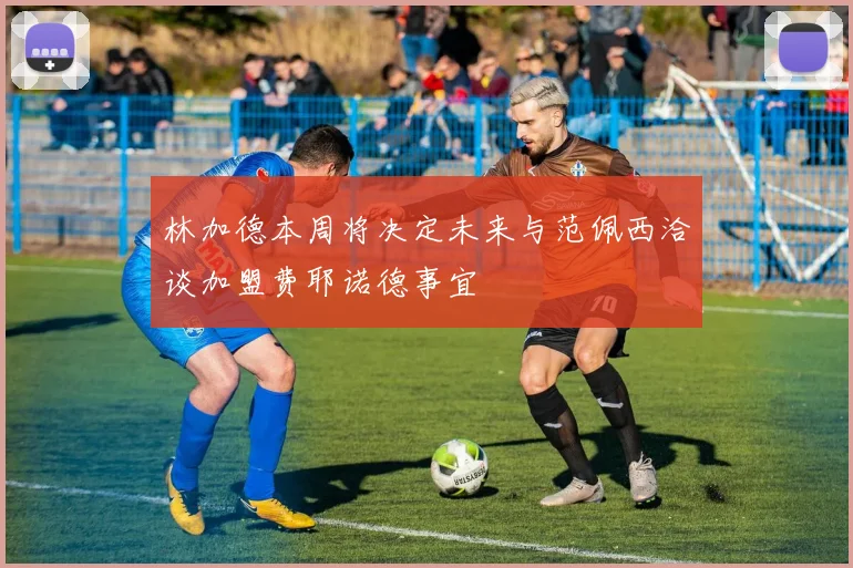 林加德本周将决定未来与范佩西洽谈加盟费耶诺德事宜