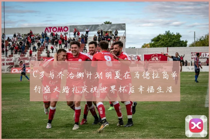 C罗与乔治娜计划明夏在马德拉岛举行盛大婚礼庆祝世界杯后幸福生活