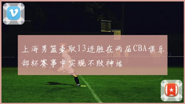 上海男篮豪取13连胜在两届CBA俱乐部杯赛事中实现不败神话
